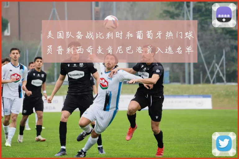 美国队备战比利时和葡萄牙热门球员普利西奇麦肯尼巴洛贡入选名单