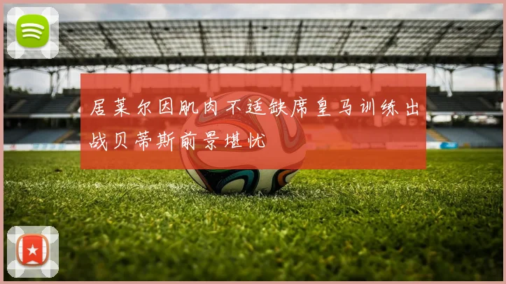 居莱尔因肌肉不适缺席皇马训练出战贝蒂斯前景堪忧