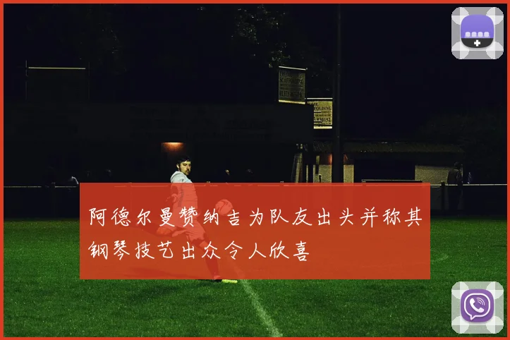 阿德尔曼赞纳吉为队友出头并称其钢琴技艺出众令人欣喜