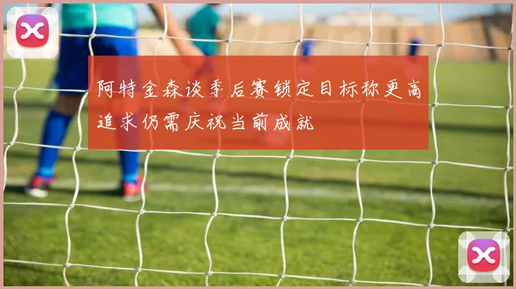 阿特金森谈季后赛锁定目标称更高追求仍需庆祝当前成就
