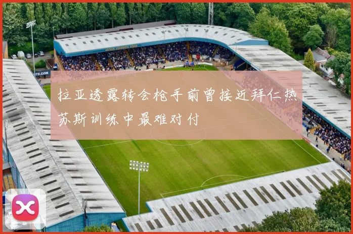 拉亚透露转会枪手前曾接近拜仁热苏斯训练中最难对付