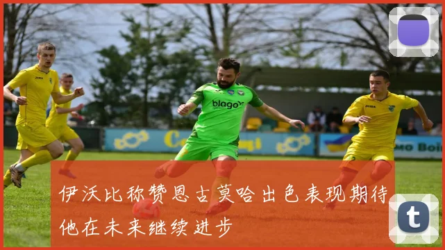 伊沃比称赞恩古莫哈出色表现期待他在未来继续进步