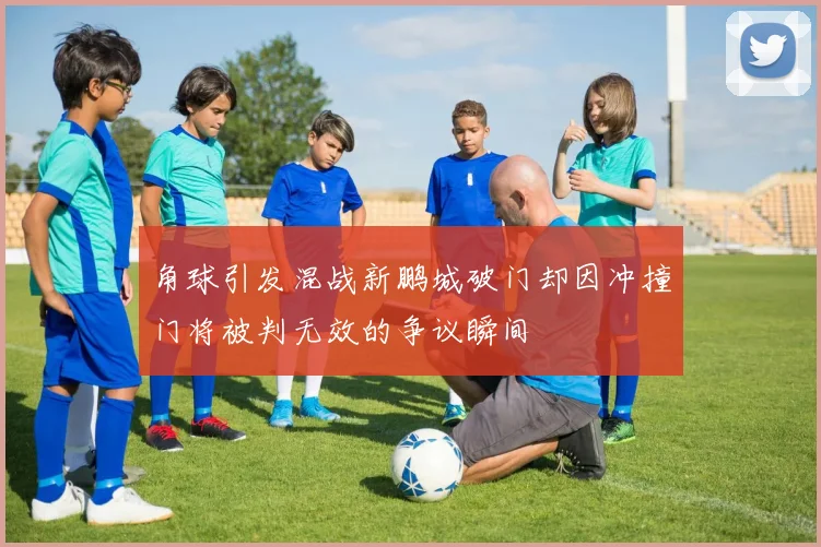 角球引发混战新鹏城破门却因冲撞门将被判无效的争议瞬间