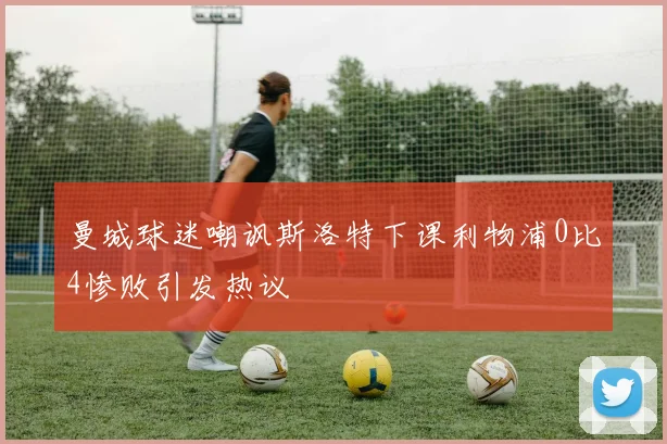 曼城球迷嘲讽斯洛特下课利物浦0比4惨败引发热议
