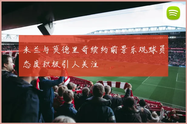 米兰与莫德里奇续约前景乐观球员态度积极引人关注