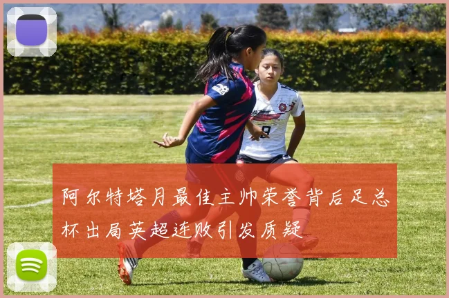 阿尔特塔月最佳主帅荣誉背后足总杯出局英超连败引发质疑