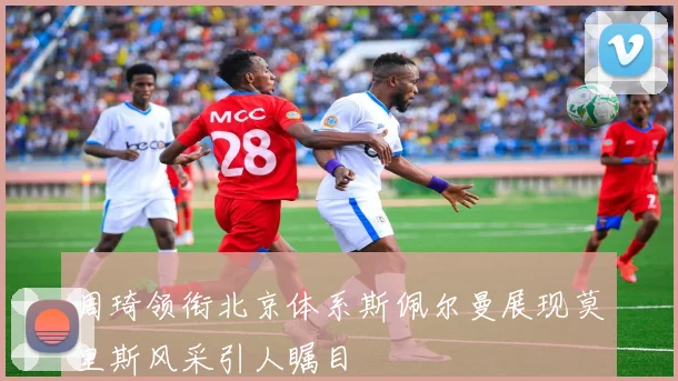 周琦领衔北京体系斯佩尔曼展现莫里斯风采引人瞩目