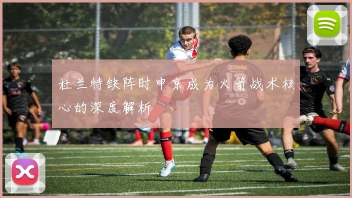 杜兰特缺阵时申京成为火箭战术核心的深度解析