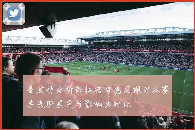 香波特分析弗拉格与克尼佩尔本赛季表现差异与影响力对比