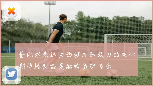 普比尔表达为西班牙队效力的决心期待格列兹曼继续留守马竞