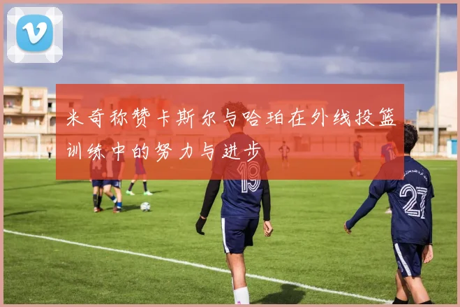 米奇称赞卡斯尔与哈珀在外线投篮训练中的努力与进步
