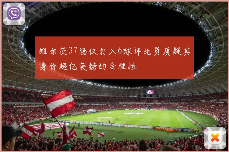 维尔茨37场仅打入6球评论员质疑其身价超亿英镑的合理性