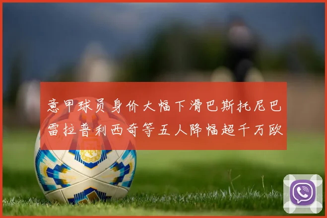 意甲球员身价大幅下滑巴斯托尼巴雷拉普利西奇等五人降幅超千万欧元