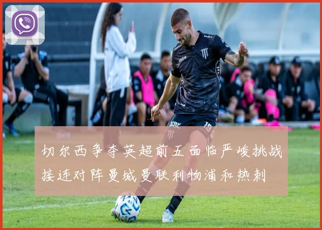 切尔西争夺英超前五面临严峻挑战接连对阵曼城曼联利物浦和热刺
